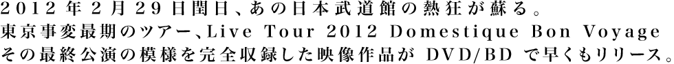 2012年2月29日閏日、あの日本武道館の熱狂が蘇る。東京事変最期のツアー、Live Tour 2012 Domestique Bon Voyage その最終公演の模様を完全収録した映像作品がDVD/BDで早くもリリース。