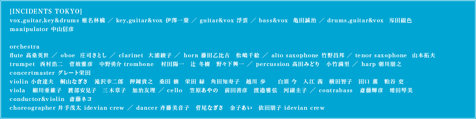 [INCIDENTS TOKYO]vox,guitar,key&drums 椎名林檎 ／ key,guitar&vox 伊澤一葉 ／ guitar&vox 浮雲 ／ bass&vox  亀田誠治 ／ drums,guitar&vox  刄田綴色 ／ manipulator 中山信彦　orchestra　flute 髙桑英世 ／ oboe  庄司さとし ／ clarinet  大浦綾子 ／ horn 藤田乙比古　松嶋千絵 ／ alto saxophone 竹野昌邦 ／ tenor saxophone  山本拓夫 ／ trumpet  西村浩二　菅坡雅彦　中野勇介 ／ trombone   村田陽一　辻 冬樹　野々下興一 ／ percussion 髙田みどり　小竹満里 ／ harp 朝川朋之concertmaster グレート栄田 ／ violin 小倉達夫　桐山なぎさ　滝沢幸二郎　押鐘貴之　桑田 穣　栄田 緑　角田知寿子　越川 歩　白須 今　入江 茜　横田智子　田口 薫　粕谷 吏 ／ viola   細川亜維子　渡部安見子　三木章子　加治友理 ／ cello   笠原あやの　前田善彦　渡邉雅弦　河副圭子 ／ contrabass   斎藤輝彦　増田琴美 ／ conductor&violin  斎藤ネコ ／ choreographer 井手茂太 idevian crew ／ dancer 斉藤美音子　菅尾なぎさ　金子あい　依田朋子 idevian crew
