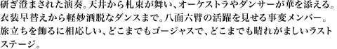 研ぎ澄まされた演奏。天井から札束が舞い、オーケストラやダンサーが華を添える。衣装早替えから軽妙洒脱なダンスまで。八面六臂の活躍を見せる事変メンバー。旅立ちを飾るに相応しい、どこまでもゴージャスで、どこまでも晴れがましいラストステージ。