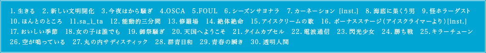 1.生きる　2.新しい文明開化　3.今夜はから騒ぎ　4.OSCA　5.FOUL　6.シーズンサヨナラ　7.カーネーション [inst.]　8.海底に巣くう男　9.怪ホラーダスト　10.ほんとのところ　11.sa_i_ta　12.能動的三分間　13.修羅場　14.絶体絶命　15.アイスクリームの歌　16. ボーナスステージ（アイスクライマーより）[inst.]17.おいしい季節　18.女の子は誰でも　19.御祭騒ぎ　20.天国へようこそ　21.タイムカプセル　22.電波通信　23.閃光少女　24.勝ち戦　25.キラーチューン　26.空が鳴っている　27.丸の内サディスティック　28.群青日和　29.青春の瞬き　30.透明人間