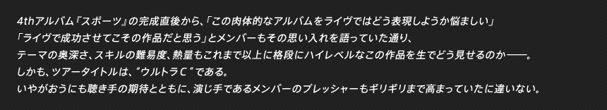 4thアルバム『スポーツ』の完成直後から、「この肉体的なアルバムをライヴではどう表現しようか悩ましい」「ライヴで成功させてこその作品だと思う」とメンバーもその思い入れを語っていた通り、テーマの奥深さ、スキルの難易度、熱量もこれまで以上に格段にハイレベルなこの作品を生でどう見せるのか――。しかも、ツアータイトルは、“ウルトラＣ”である。いやがおうにも聴き手の期待とともに、演じ手であるメンバーのプレッシャーもギリギリまで高まっていたに違いない。